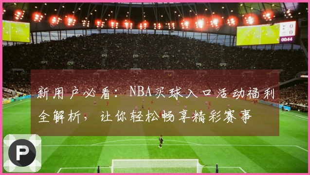 新用户必看：NBA买球入口活动福利全解析，让你轻松畅享精彩赛事