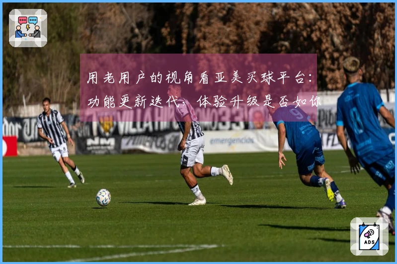 用老用户的视角看亚美买球平台：功能更新迭代，体验升级是否如你所愿