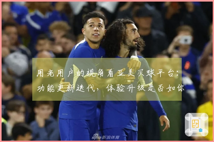 用老用户的视角看亚美买球平台：功能更新迭代，体验升级是否如你所愿