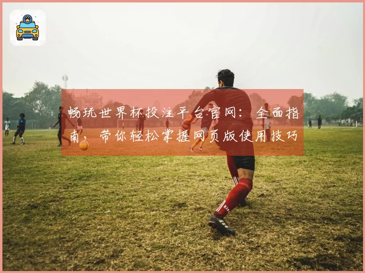 畅玩世界杯投注平台官网：全面指南，带你轻松掌握网页版使用技巧